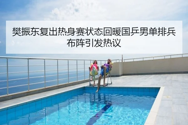 樊振东复出热身赛状态回暖国乒男单排兵布阵引发热议