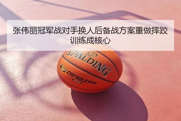 张伟丽冠军战对手换人后备战方案重做摔跤训练成核心