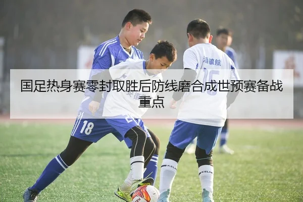 国足热身赛零封取胜后防线磨合成世预赛备战重点