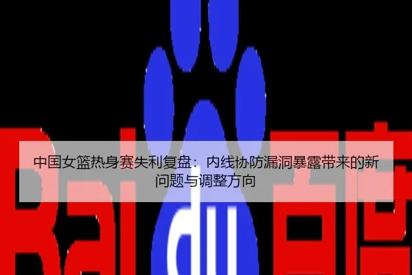 中国女篮热身赛失利复盘：内线协防漏洞暴露带来的新问题与调整方向