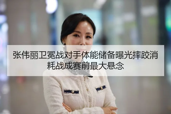 张伟丽卫冕战对手体能储备曝光摔跤消耗战成赛前最大悬念