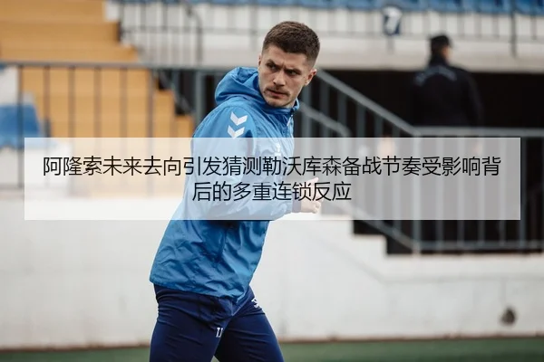 阿隆索未来去向引发猜测勒沃库森备战节奏受影响背后的多重连锁反应